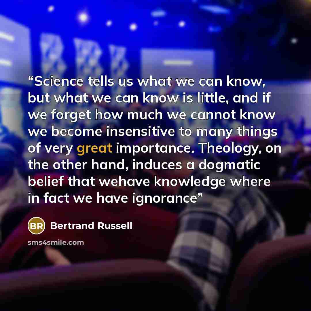 “Science tells us what we can know, but what we can know is little, and if we forget how much we cannot know we become insensitive to many things of very great importance. Theology, on the other hand, induces a dogmatic belief that wehave knowledge where in fact we have ignorance” quote by Bertrand Russell