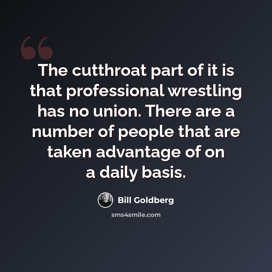 “The cutthroat part of it is that professional wrestling has no union. There are a number of people that are taken advantage of on a daily basis.” quote by Bill Goldberg