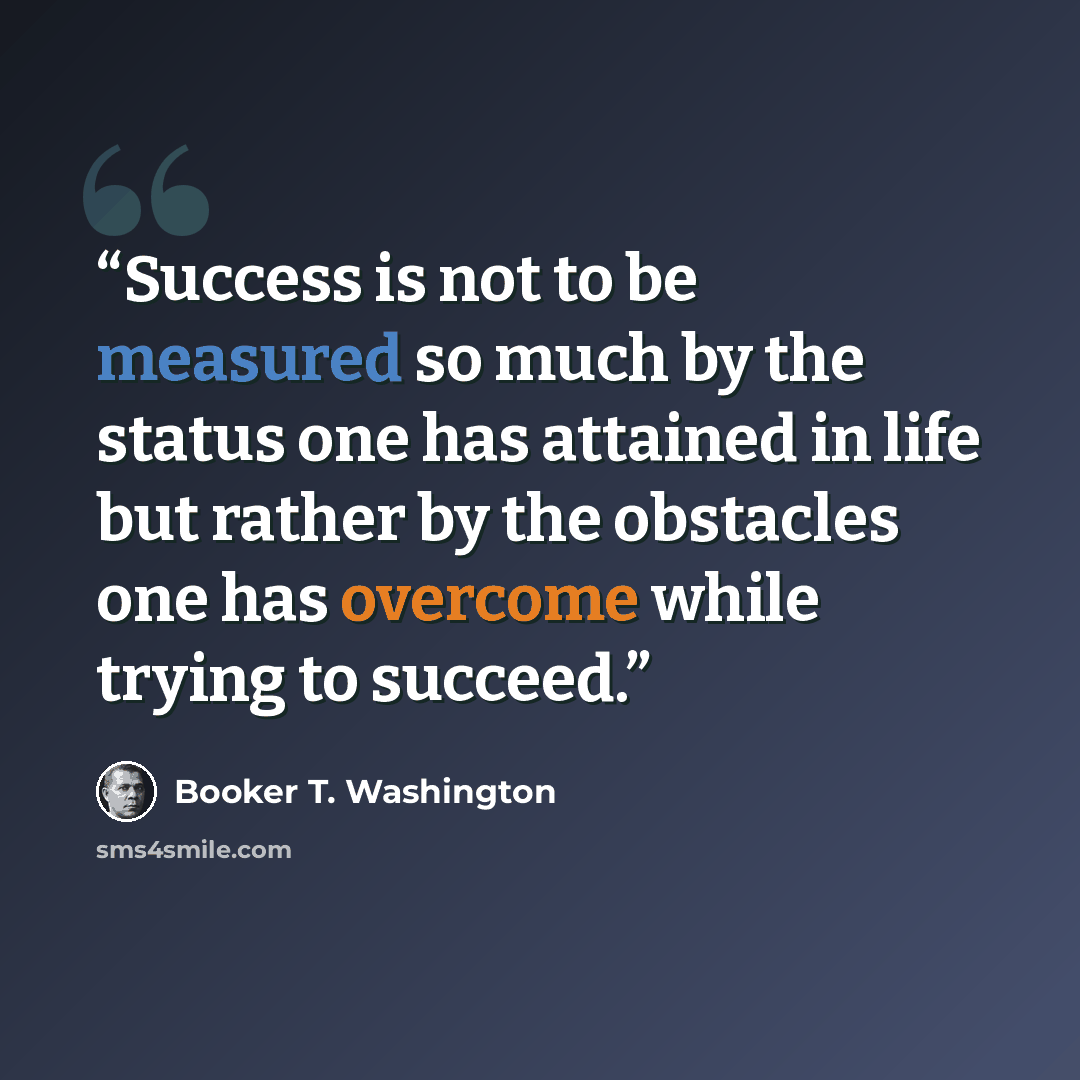 “Success is not to be measured so much by the status one has attained in life but rather by the obstacles one has overcome while trying to succeed.” quote by Booker T. Washington