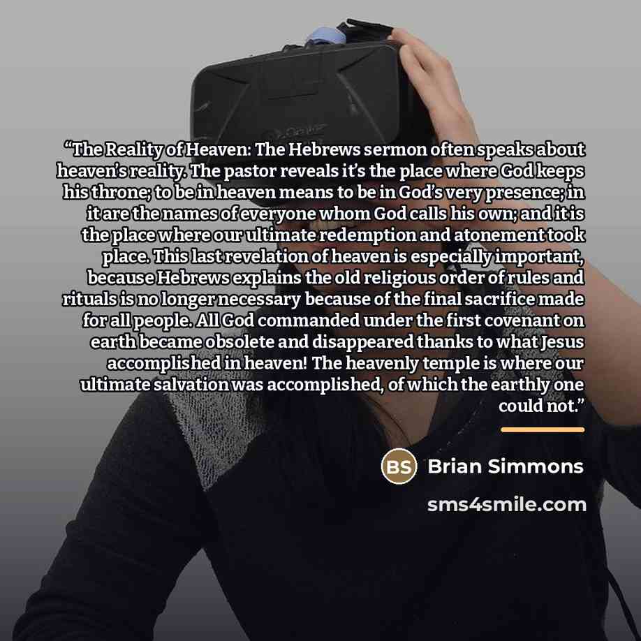 “The Reality of Heaven: The Hebrews sermon often speaks about heaven’s reality. The pastor reveals it’s the place where God keeps his throne; to be in heaven means to be in God’s very presence; in it are the names of everyone whom God calls his own; and it is the place where our ultimate redemption…” quote by Brian Simmons