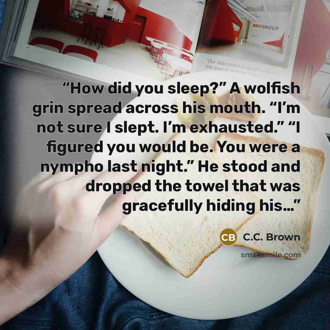 “How did you sleep?” A wolfish grin spread across his mouth. “I’m not sure I slept. I’m exhausted.” “I figured you would be. You were a nympho last night.” He stood and dropped the towel that was gracefully hiding his…” quote by C.C. Brown