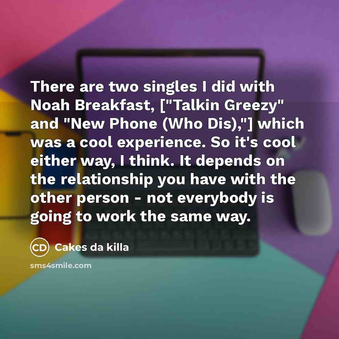 “There are two singles I did with Noah Breakfast, ["Talkin Greezy" and "New Phone (Who Dis),"] which was a cool experience. So it's cool either way, I think. It depends on the relationship you have with the other person - not everybody is going to work the same way.” quote by Cakes da killa