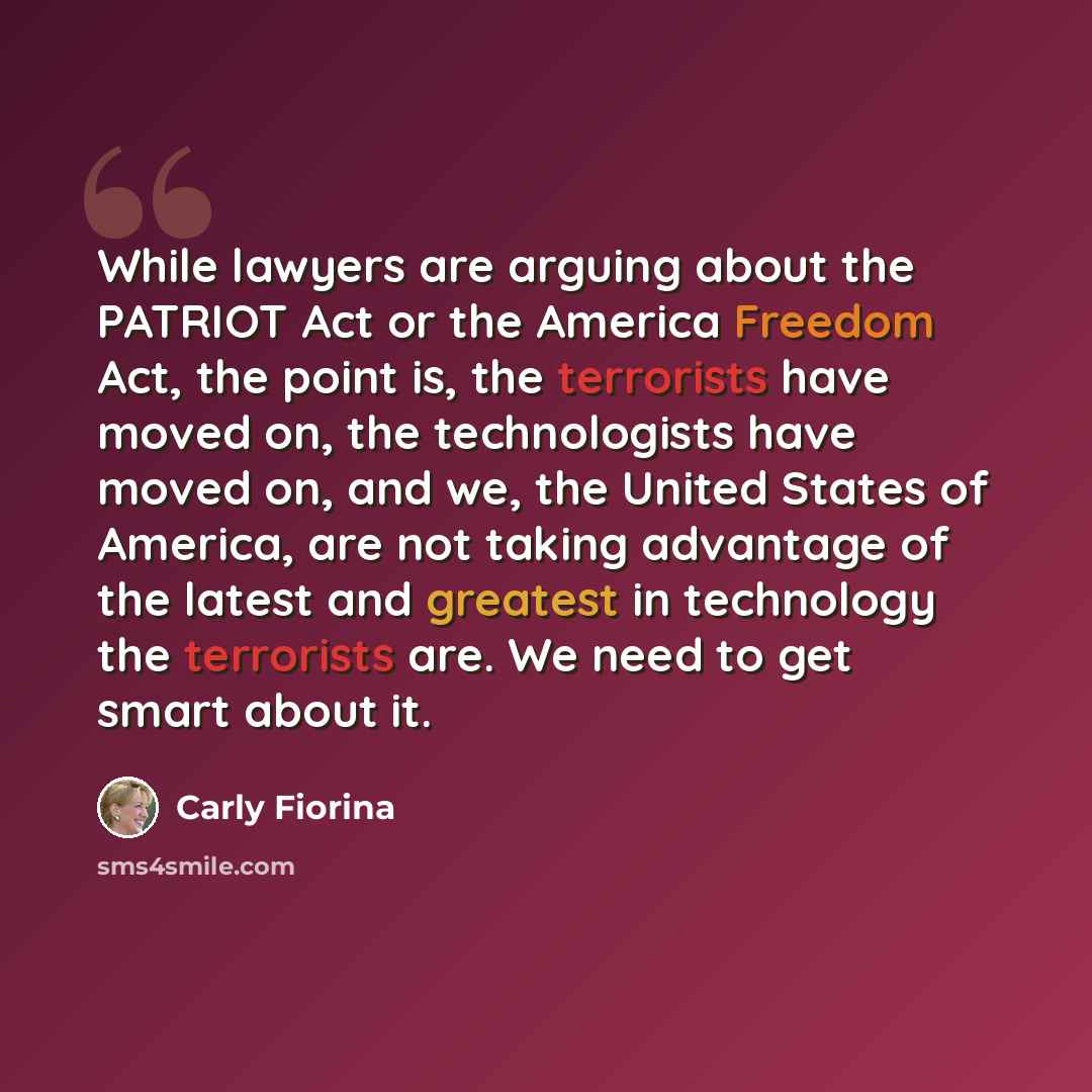 “While lawyers are arguing about the PATRIOT Act or the America Freedom Act, the point is, the terrorists have moved on, the technologists have moved on, and we, the United States of America, are not taking advantage of the latest and greatest in technology the terrorists are. We need to get smart…” quote by Carly Fiorina