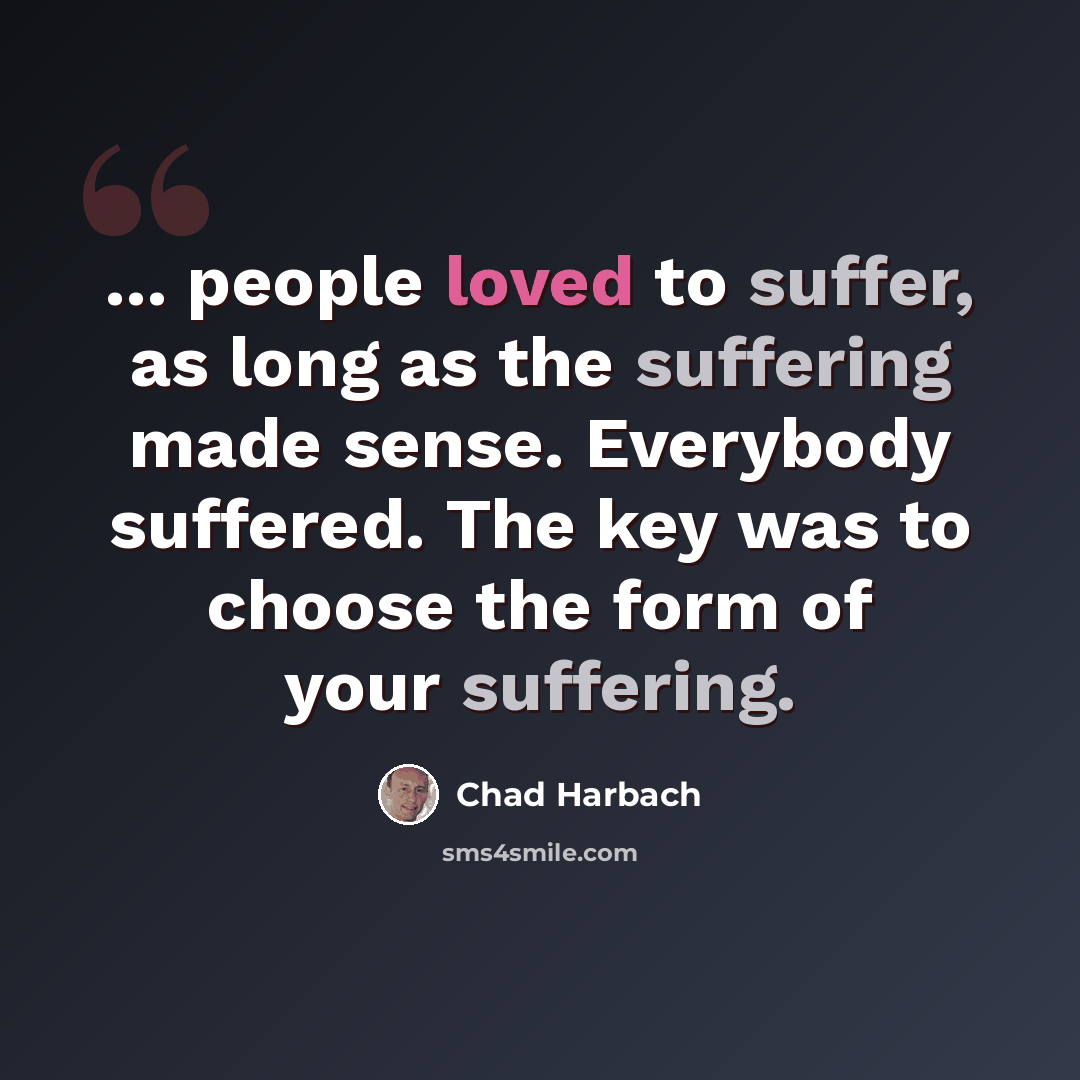 “... people loved to suffer, as long as the suffering made sense. Everybody suffered. The key was to choose the form of your suffering.” quote by Chad Harbach