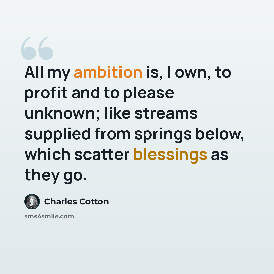 “All my ambition is, I own, to profit and to please unknown; like streams supplied from springs below, which scatter blessings as they go.” quote by Charles Cotton