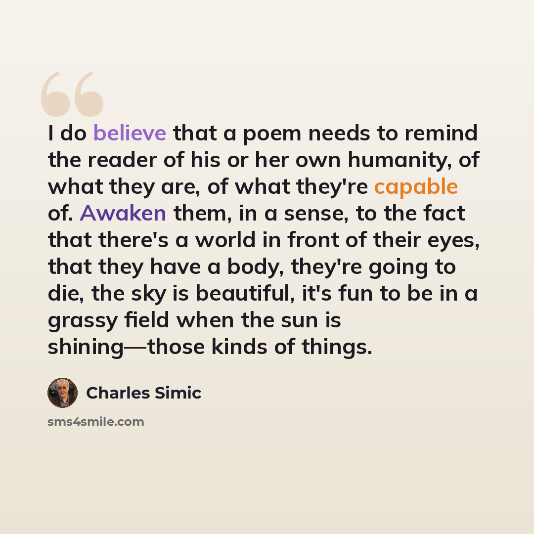“I do believe that a poem needs to remind the reader of his or her own humanity, of what they are, of what they're capable of. Awaken them, in a sense, to the fact that there's a world in front of their eyes, that they have a body, they're going to die, the sky is beautiful, it's fun to be in a…” quote by Charles Simic