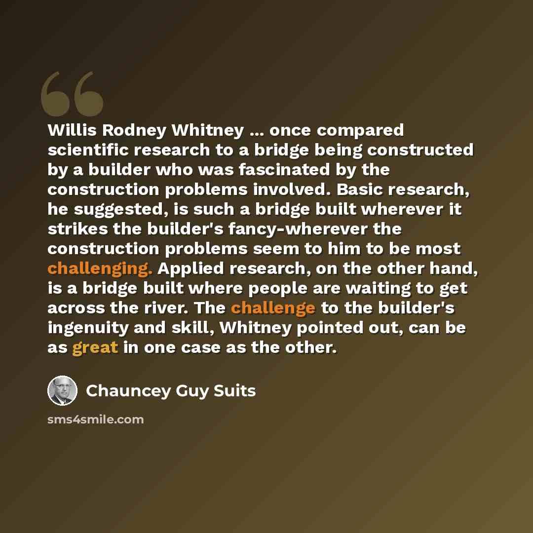 “Willis Rodney Whitney ... once compared scientific research to a bridge being constructed by a builder who was fascinated by the construction problems involved. Basic research, he suggested, is such a bridge built wherever it strikes the builder's fancy-wherever the construction problems seem to…” quote by Chauncey Guy Suits