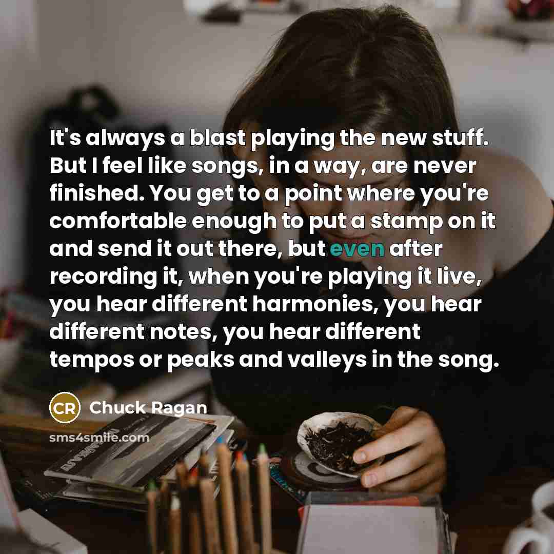 “It's always a blast playing the new stuff. But I feel like songs, in a way, are never finished. You get to a point where you're comfortable enough to put a stamp on it and send it out there, but even after recording it, when you're playing it live, you hear different harmonies, you hear different…” quote by Chuck Ragan