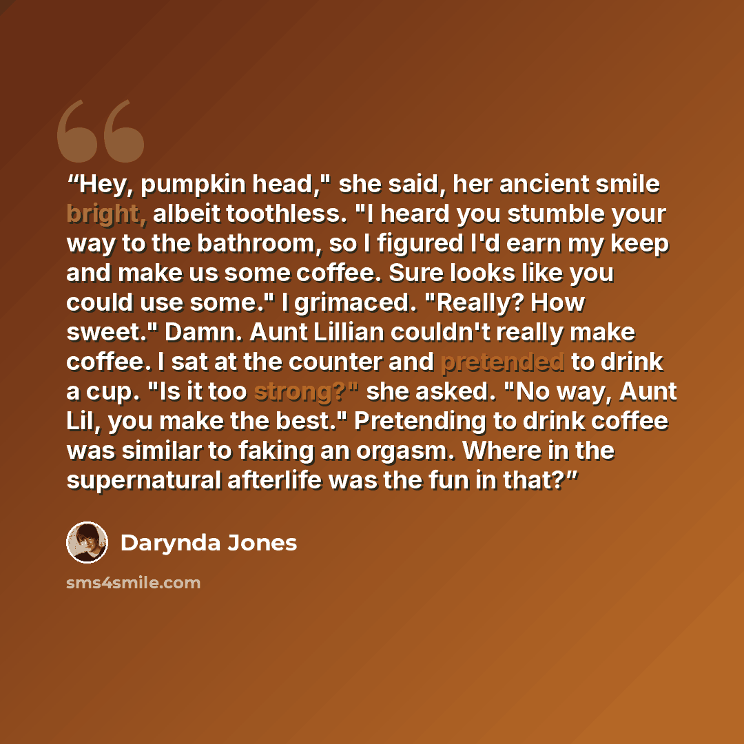 “Hey, pumpkin head," she said, her ancient smile bright, albeit toothless. "I heard you stumble your way to the bathroom, so I figured I'd earn my keep and make us some coffee. Sure looks like you could use some." I grimaced. "Really? How sweet." Damn. Aunt Lillian couldn't really make coffee. I…” quote by Darynda Jones
