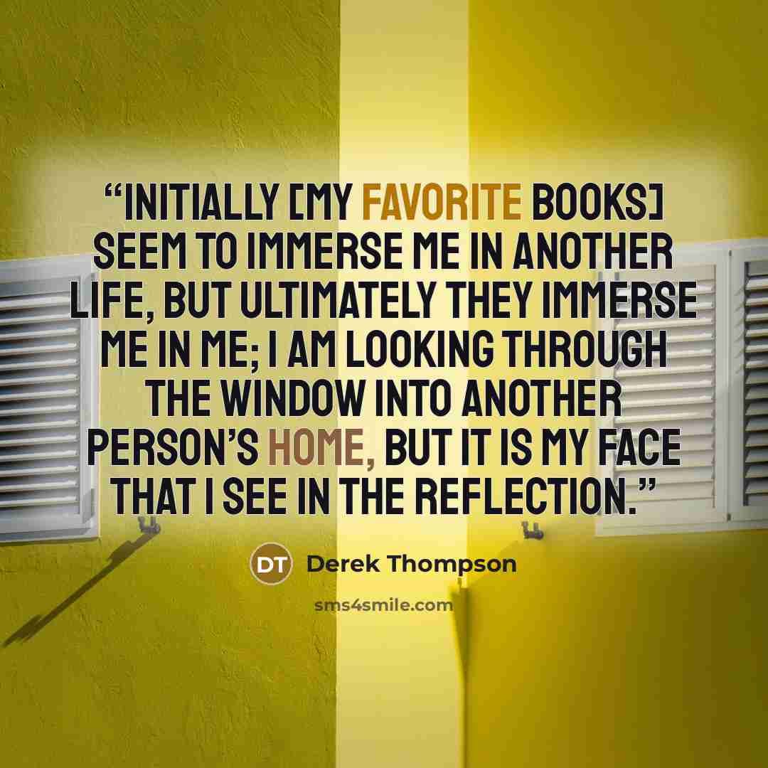“Initially [my favorite books] seem to immerse me in another life, but ultimately they immerse me in me; I am looking through the window into another person’s home, but it is my face that I see in the reflection.” quote by Derek Thompson