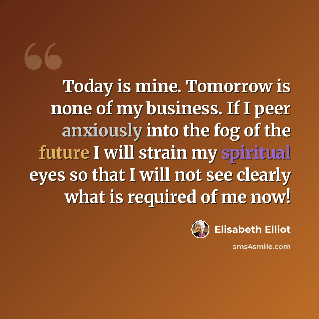 “Today is mine. Tomorrow is none of my business. If I peer anxiously into the fog of the future I will strain my spiritual eyes so that I will not see clearly what is required of me now!” quote by Elisabeth Elliot