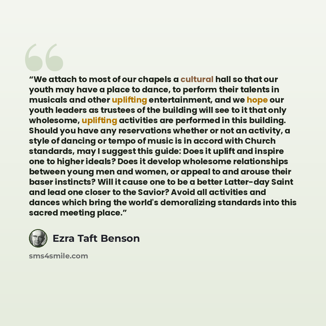 “We attach to most of our chapels a cultural hall so that our youth may have a place to dance, to perform their talents in musicals and other uplifting entertainment, and we hope our youth leaders as trustees of the building will see to it that only wholesome, uplifting activities are performed in…” quote by Ezra Taft Benson