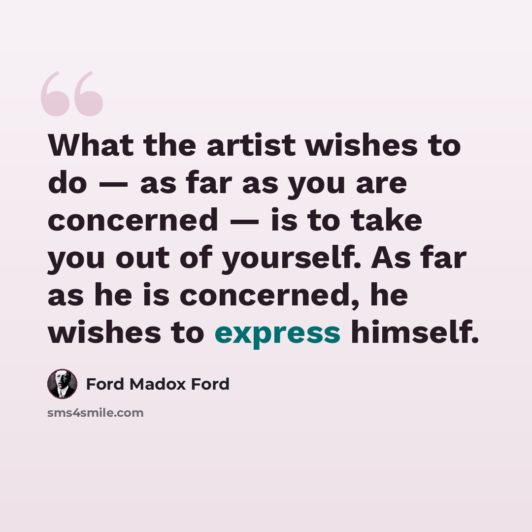 “What the artist wishes to do — as far as you are concerned — is to take you out of yourself. As far as he is concerned, he wishes to express himself.” quote by Ford Madox Ford