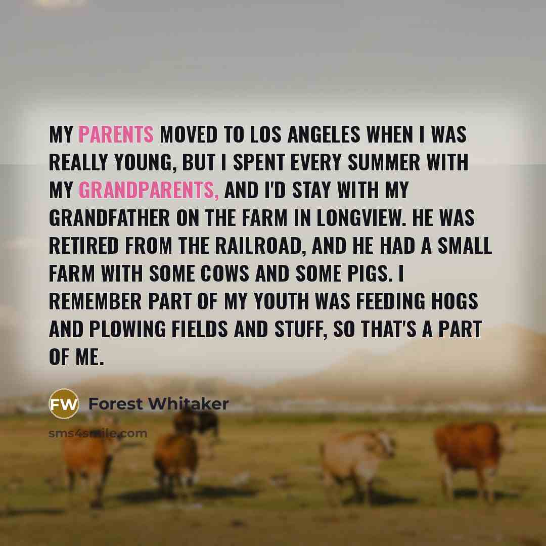 “My parents moved to Los Angeles when I was really young, but I spent every summer with my grandparents, and I'd stay with my grandfather on the farm in Longview. He was retired from the railroad, and he had a small farm with some cows and some pigs. I remember part of my youth was feeding hogs and…” quote by Forest Whitaker