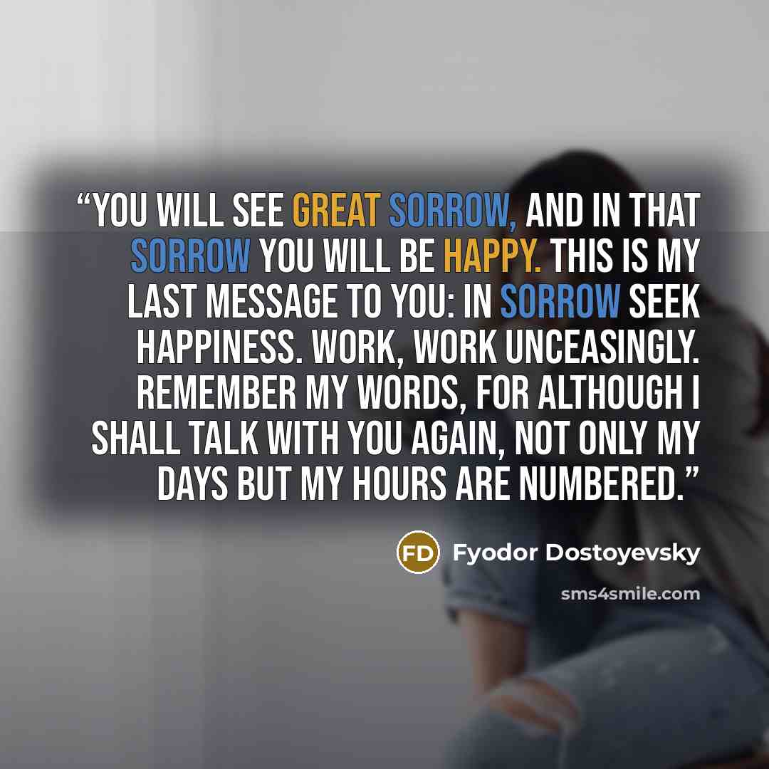 “You will see great sorrow, and in that sorrow you will be happy. This is my last message to you: in sorrow seek happiness. Work, work unceasingly. Remember my words, for although I shall talk with you again, not only my days but my hours are numbered.” quote by Fyodor Dostoyevsky