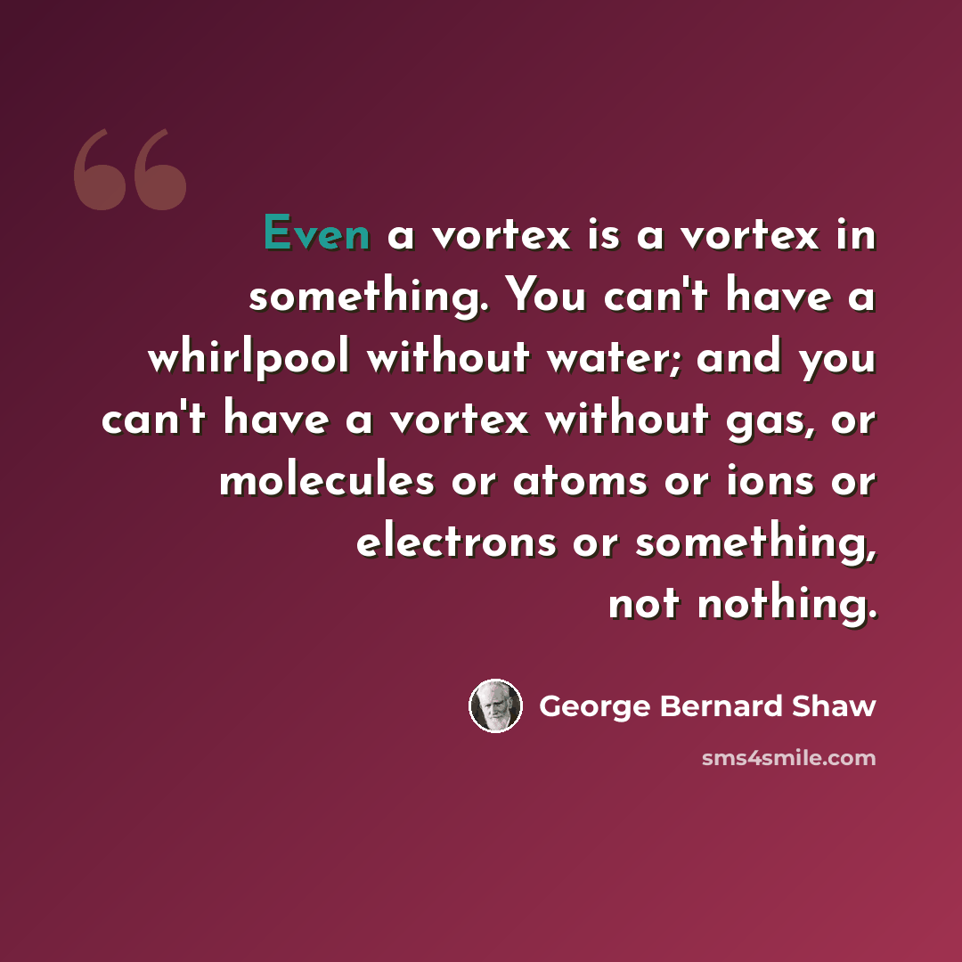 “Even a vortex is a vortex in something. You can't have a whirlpool without water; and you can't have a vortex without gas, or molecules or atoms or ions or electrons or something, not nothing.” quote by George Bernard Shaw