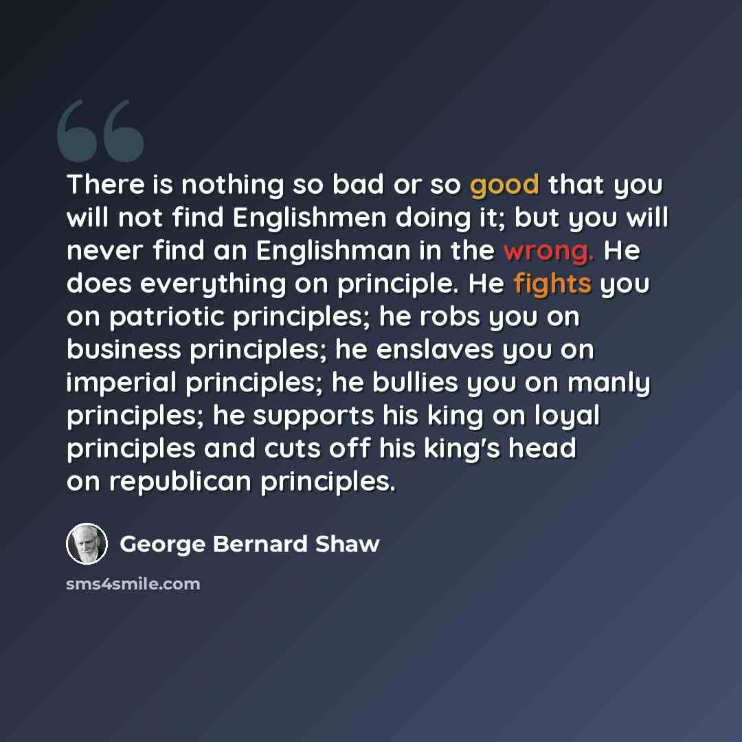“There is nothing so bad or so good that you will not find Englishmen doing it; but you will never find an Englishman in the wrong. He does everything on principle. He fights you on patriotic principles; he robs you on business principles; he enslaves you on imperial principles; he bullies you on…” quote by George Bernard Shaw