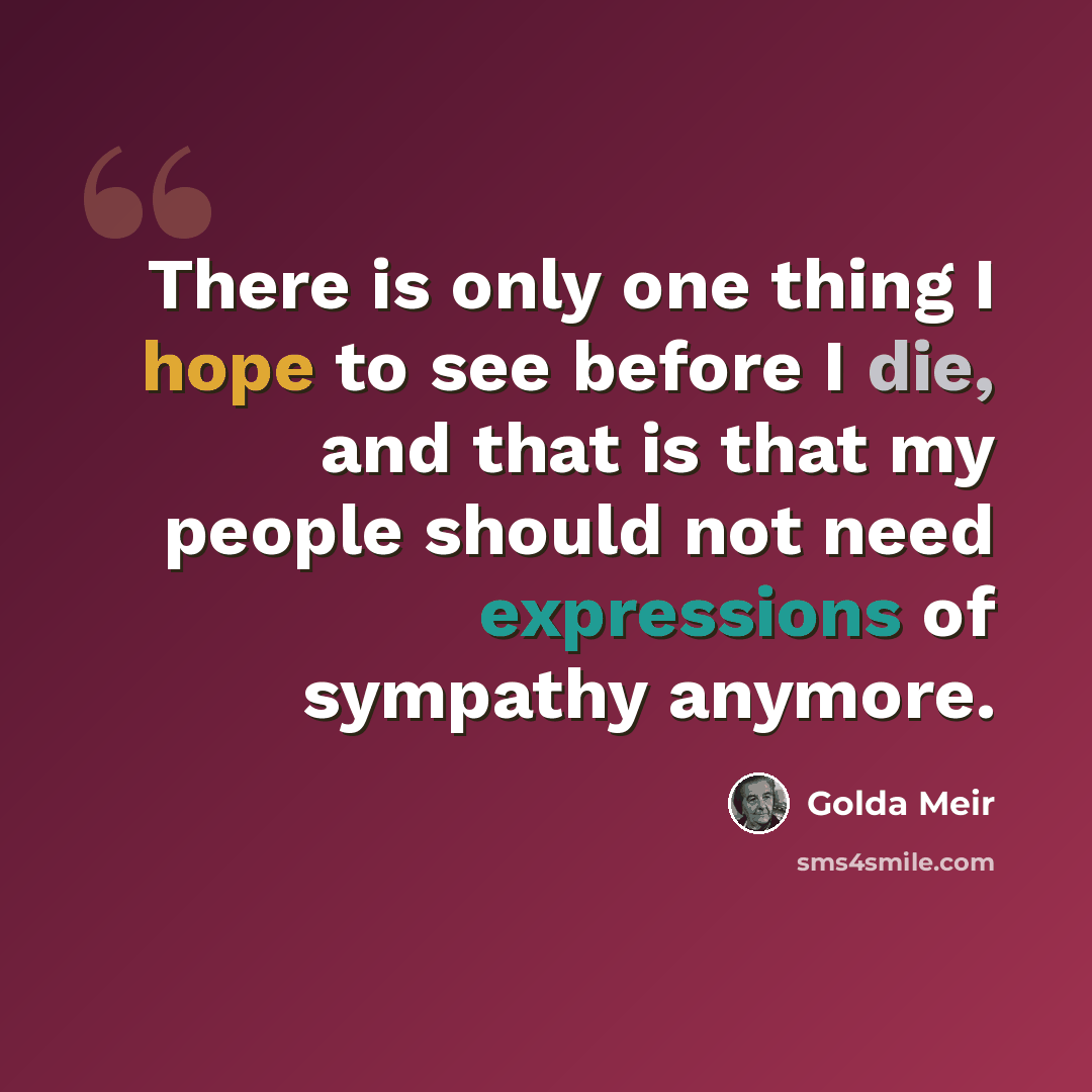 “There is only one thing I hope to see before I die, and that is that my people should not need expressions of sympathy anymore.” quote by Golda Meir