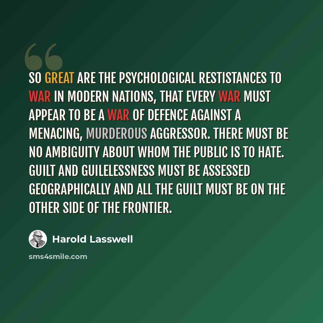 “So great are the psychological restistances to war in modern nations, that every war must appear to be a war of defence against a menacing, murderous aggressor. There must be no ambiguity about whom the public is to hate. Guilt and guilelessness must be assessed geographically and all the guilt…” quote by Harold Lasswell