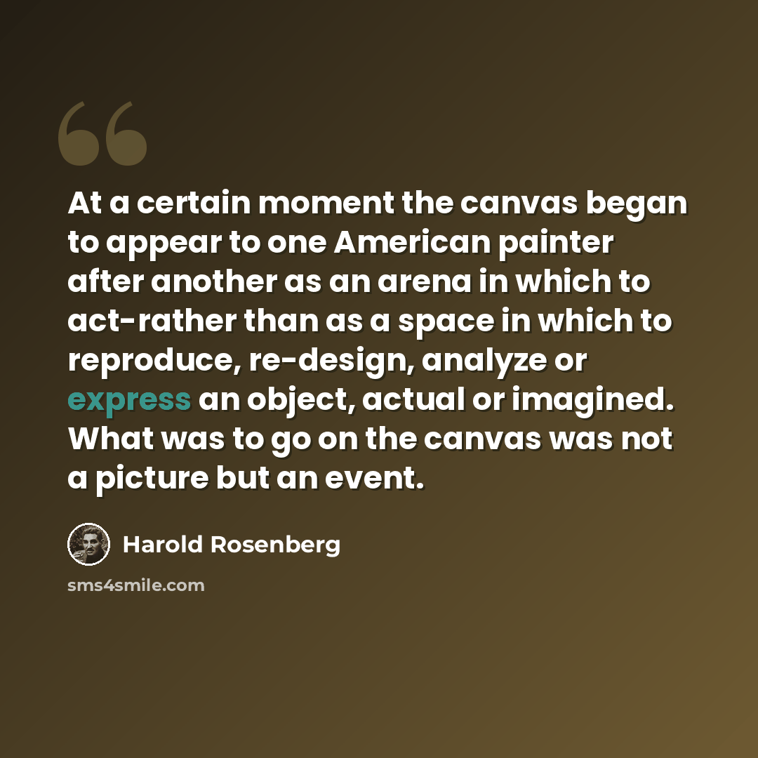 “At a certain moment the canvas began to appear to one American painter after another as an arena in which to act-rather than as a space in which to reproduce, re-design, analyze or express an object, actual or imagined. What was to go on the canvas was not a picture but an event.” quote by Harold Rosenberg