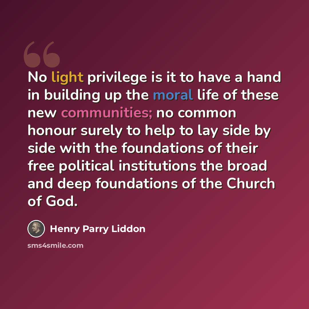 “No light privilege is it to have a hand in building up the moral life of these new communities; no common honour surely to help to lay side by side with the foundations of their free political institutions the broad and deep foundations of the Church of God.” quote by Henry Parry Liddon