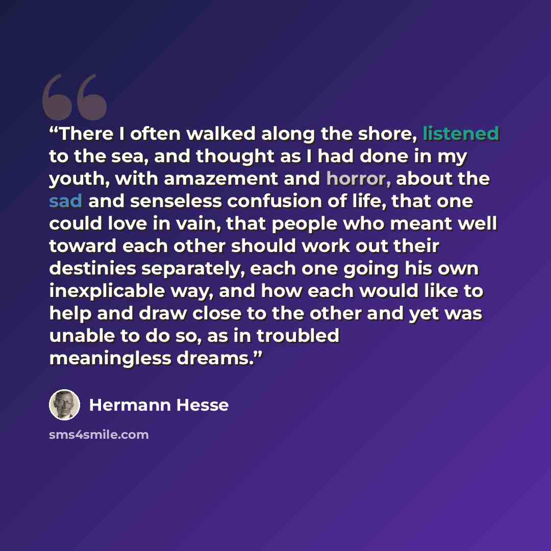 “There I often walked along the shore, listened to the sea, and thought as I had done in my youth, with amazement and horror, about the sad and senseless confusion of life, that one could love in vain, that people who meant well toward each other should work out their destinies separately, each one…” quote by Hermann Hesse