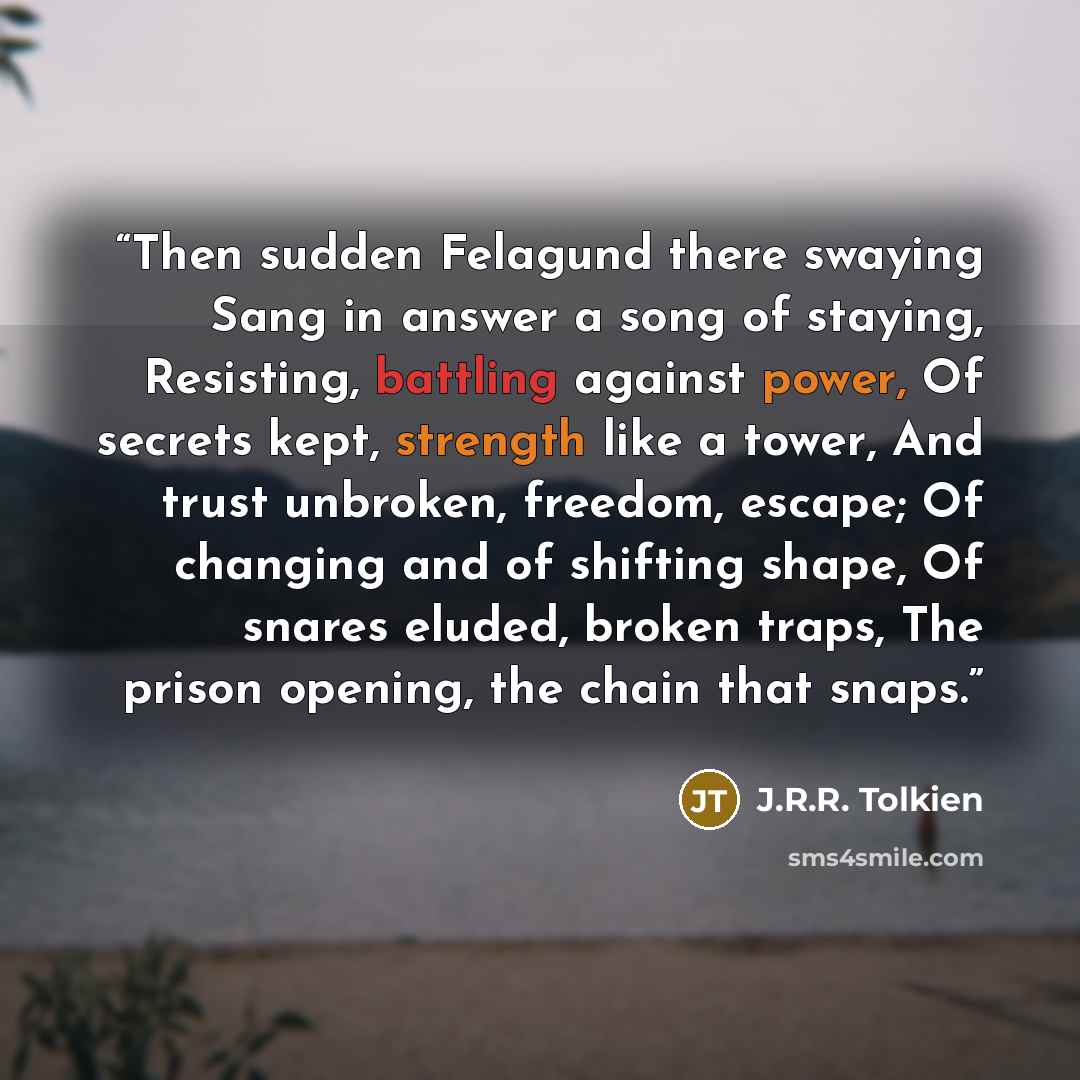 “Then sudden Felagund there swaying Sang in answer a song of staying, Resisting, battling against power, Of secrets kept, strength like a tower, And trust unbroken, freedom, escape; Of changing and of shifting shape, Of snares eluded, broken traps, The prison opening, the chain that snaps.” quote by J.R.R. Tolkien