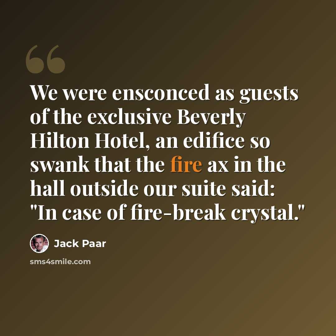 “We were ensconced as guests of the exclusive Beverly Hilton Hotel, an edifice so swank that the fire ax in the hall outside our suite said: "In case of fire-break crystal."” quote by Jack Paar