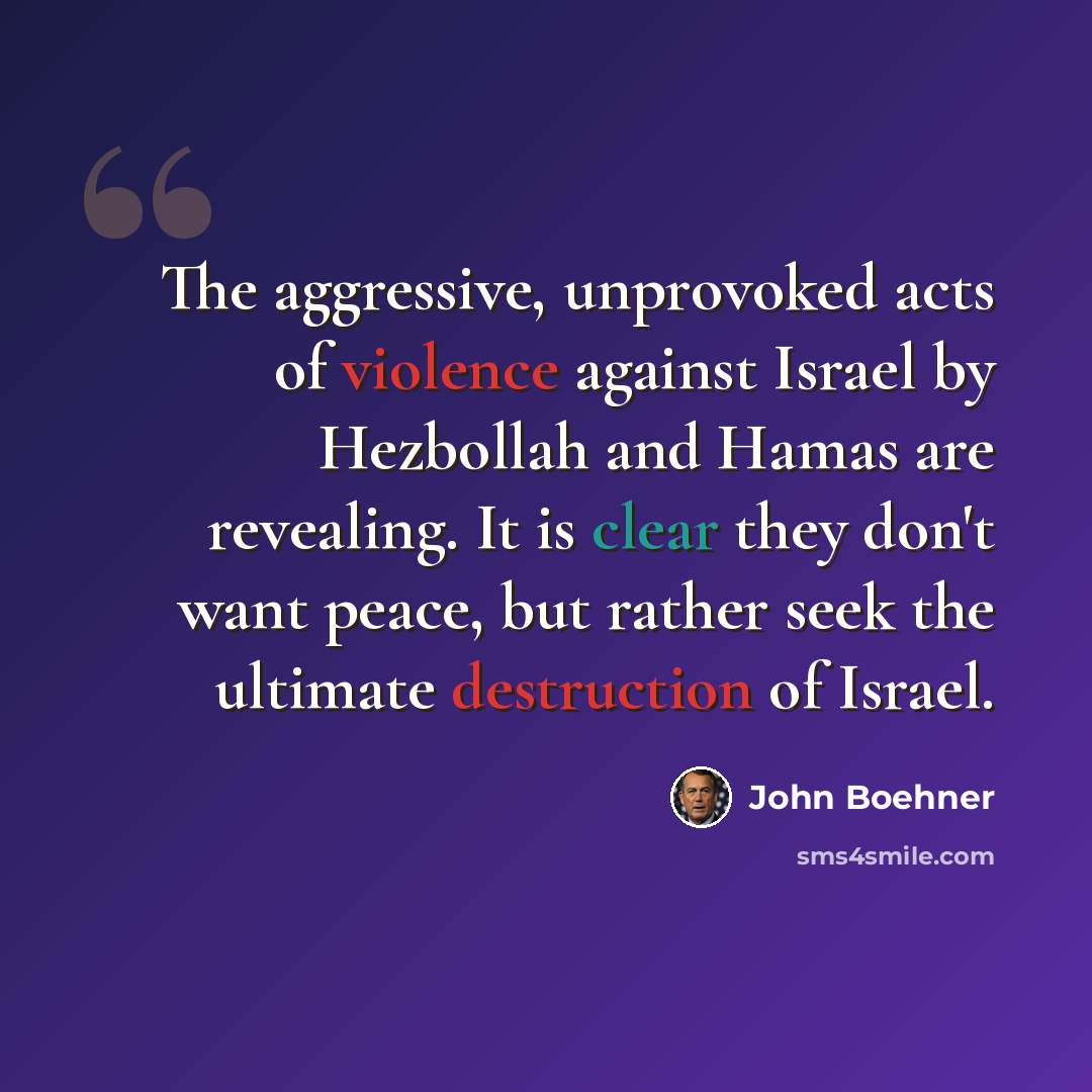 “The aggressive, unprovoked acts of violence against Israel by Hezbollah and Hamas are revealing. It is clear they don't want peace, but rather seek the ultimate destruction of Israel.” quote by John Boehner