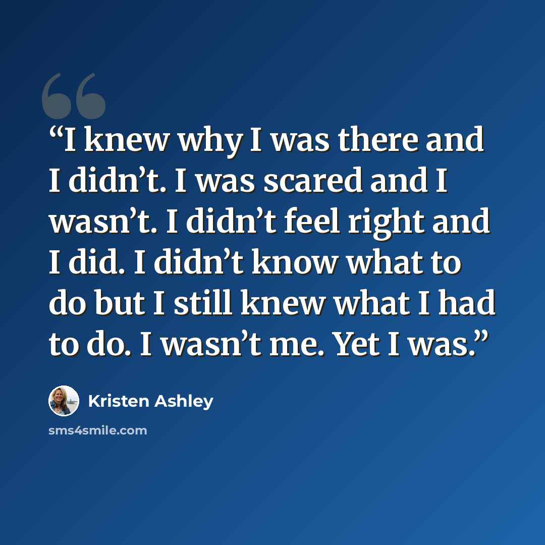 “I knew why I was there and I didn’t. I was scared and I wasn’t. I didn’t feel right and I did. I didn’t know what to do but I still knew what I had to do. I wasn’t me. Yet I was.” quote by Kristen Ashley