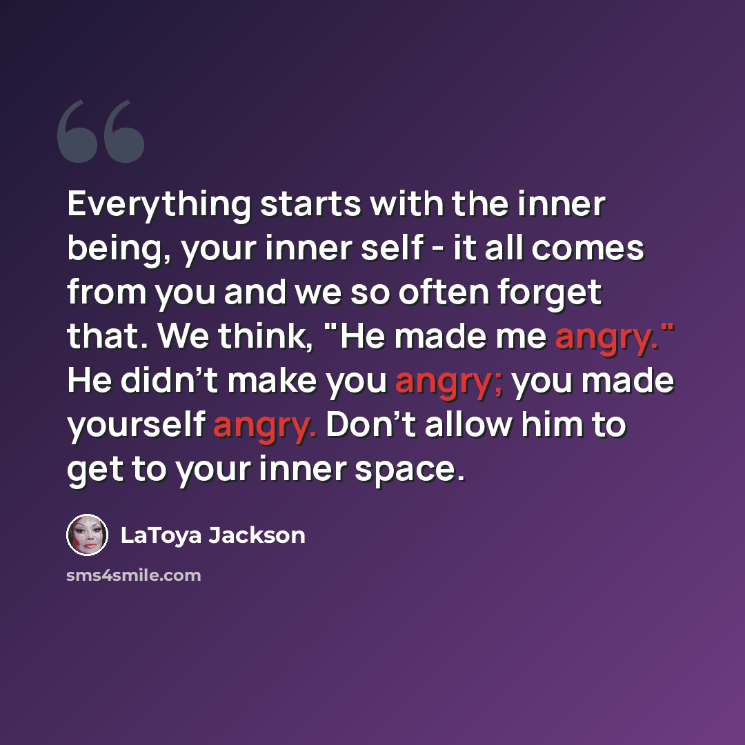 “Everything starts with the inner being, your inner self - it all comes from you and we so often forget that. We think, "He made me angry." He didn't make you angry; you made yourself angry. Don't allow him to get to your inner space.” quote by LaToya Jackson