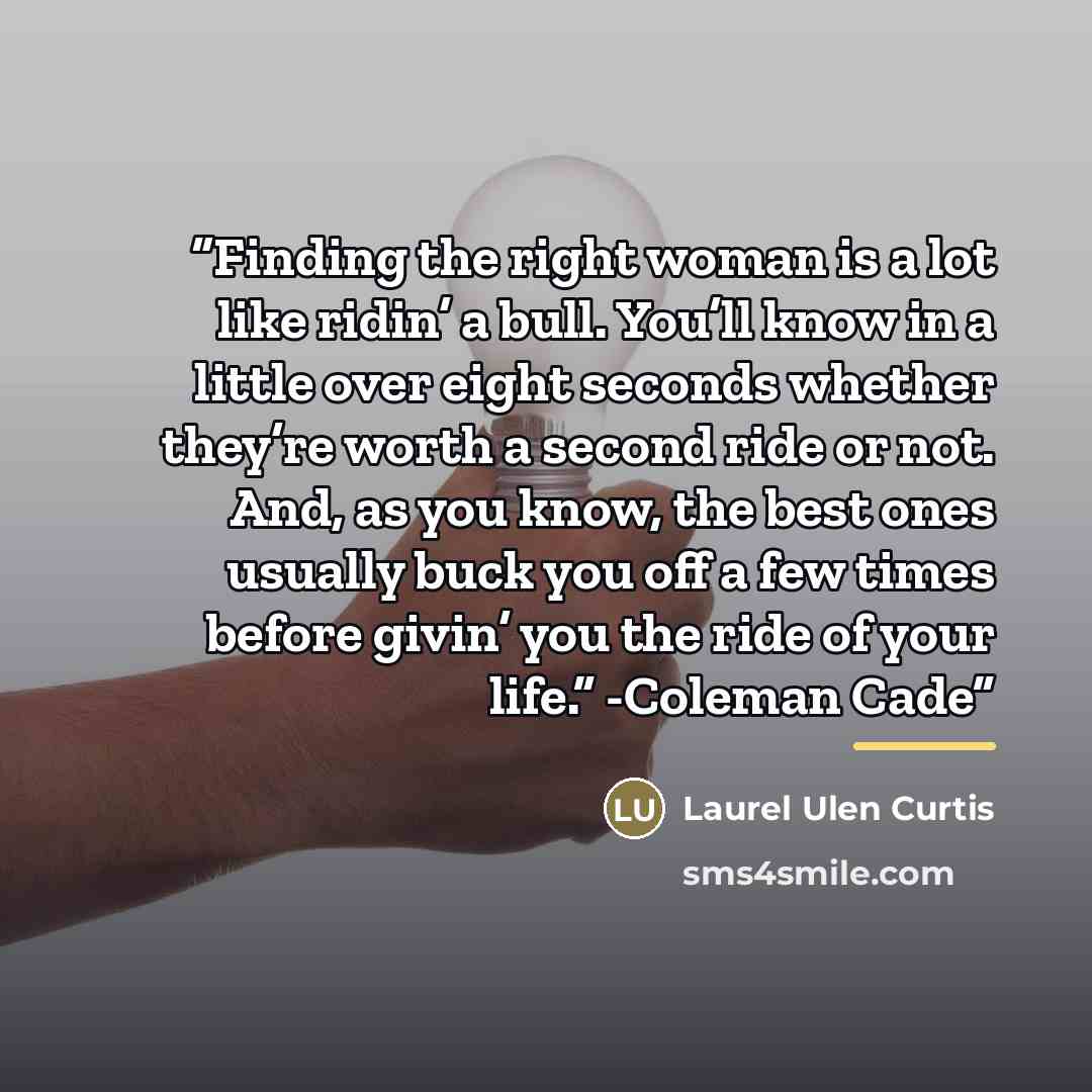 “Finding the right woman is a lot like ridin’ a bull. You’ll know in a little over eight seconds whether they’re worth a second ride or not. And, as you know, the best ones usually buck you off a few times before givin’ you the ride of your life.” -Coleman Cade” quote by Laurel Ulen Curtis