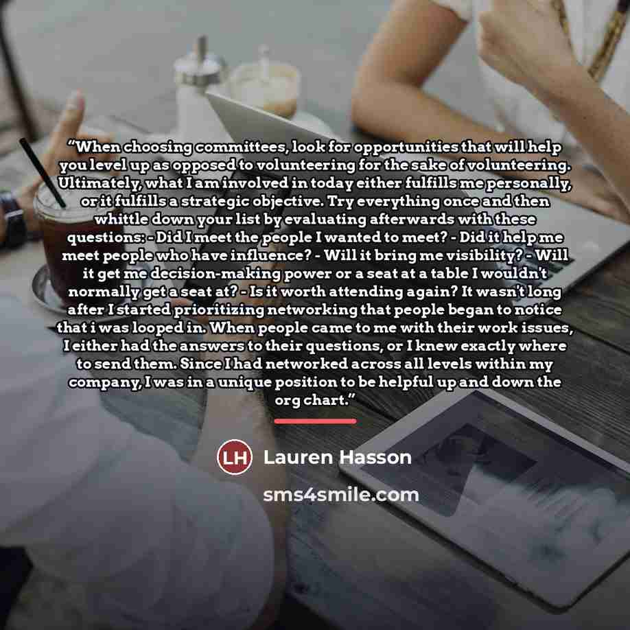 “When choosing committees, look for opportunities that will help you level up as opposed to volunteering for the sake of volunteering. Ultimately, what I am involved in today either fulfills me personally, or it fulfills a strategic objective. Try everything once and then whittle down your list by…” quote by Lauren Hasson