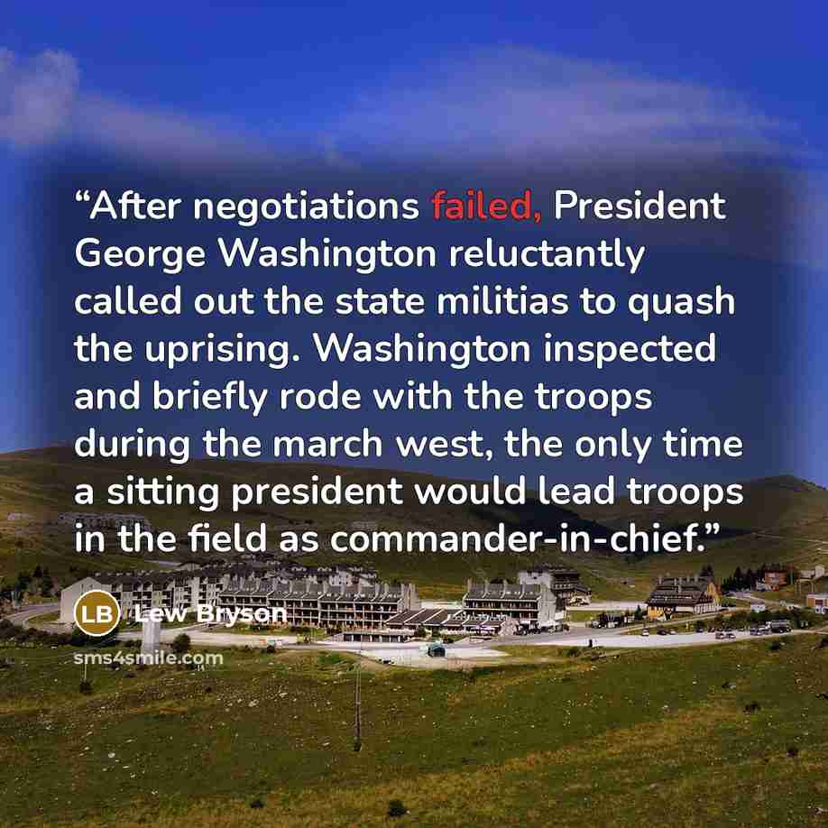 “After negotiations failed, President George Washington reluctantly called out the state militias to quash the uprising. Washington inspected and briefly rode with the troops during the march west, the only time a sitting president would lead troops in the field as commander-in-chief.” quote by Lew Bryson
