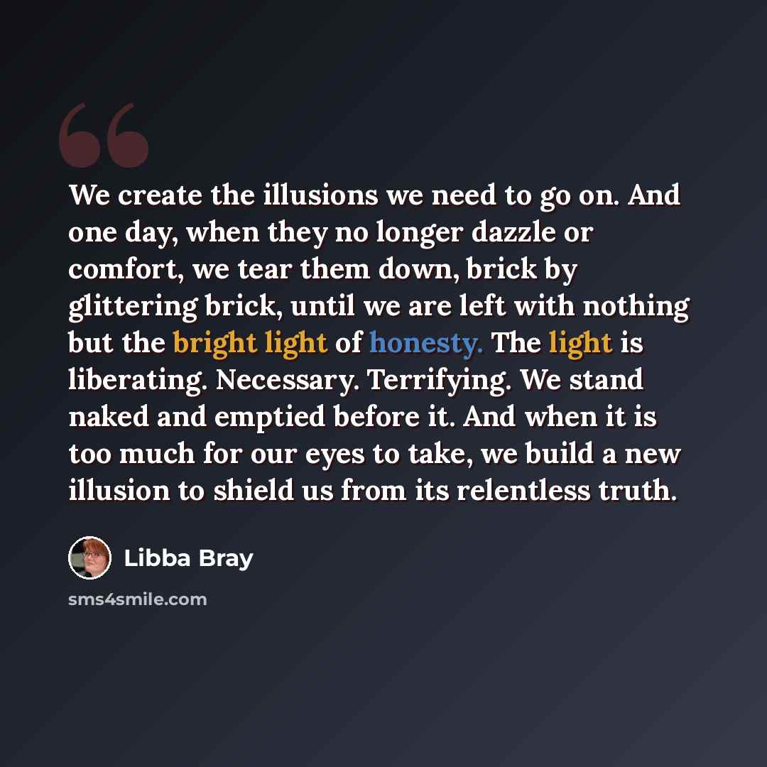 “We create the illusions we need to go on. And one day, when they no longer dazzle or comfort, we tear them down, brick by glittering brick, until we are left with nothing but the bright light of honesty. The light is liberating. Necessary. Terrifying. We stand naked and emptied before it. And when…” quote by Libba Bray