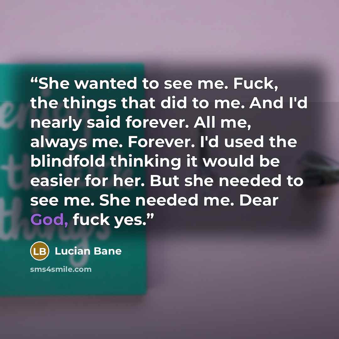 “She wanted to see me. Fuck, the things that did to me. And I'd nearly said forever. All me, always me. Forever. I'd used the blindfold thinking it would be easier for her. But she needed to see me. She needed me. Dear God, fuck yes.” quote by Lucian Bane