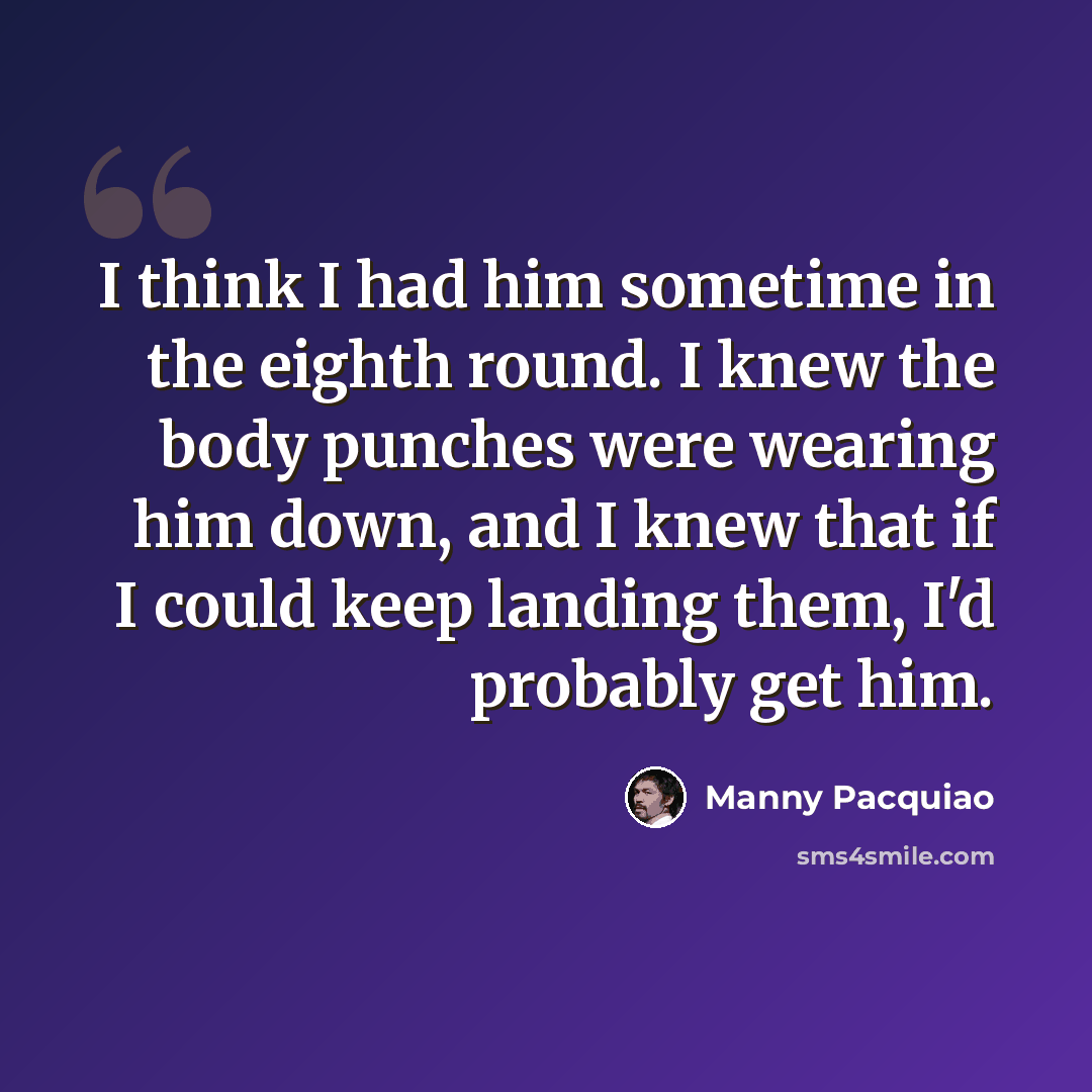 “I think I had him sometime in the eighth round. I knew the body punches were wearing him down, and I knew that if I could keep landing them, I'd probably get him.” quote by Manny Pacquiao
