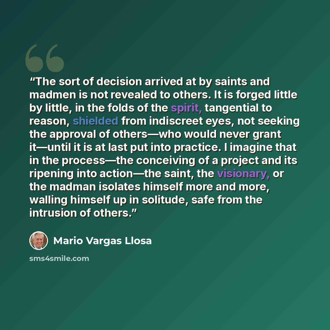 “The sort of decision arrived at by saints and madmen is not revealed to others. It is forged little by little, in the folds of the spirit, tangential to reason, shielded from indiscreet eyes, not seeking the approval of others—who would never grant it—until it is at last put into practice. I…” quote by Mario Vargas Llosa