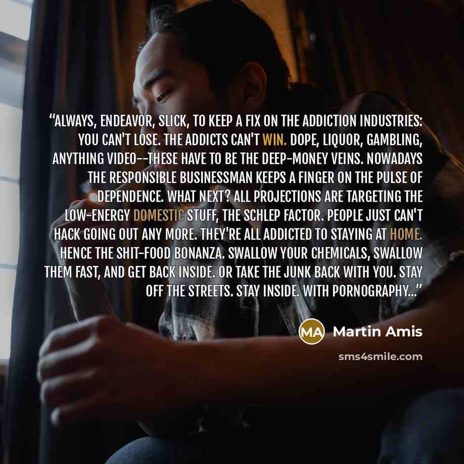 “Always, endeavor, Slick, to keep a fix on the addiction industries: you can't lose. The addicts can't win. Dope, Liquor, gambling, anything video--these have to be the deep-money veins. Nowadays the responsible businessman keeps a finger on the pulse of dependence. What next? All projections are…” quote by Martin Amis