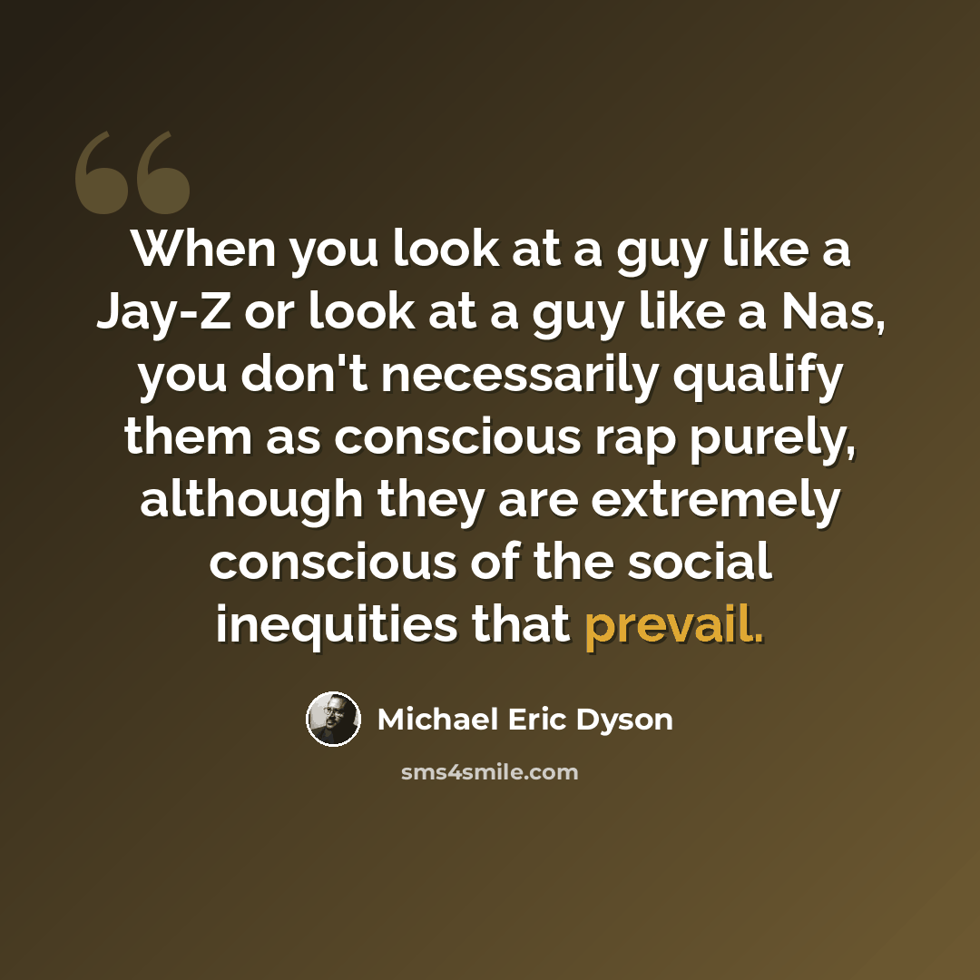 “When you look at a guy like a Jay-Z or look at a guy like a Nas, you don't necessarily qualify them as conscious rap purely, although they are extremely conscious of the social inequities that prevail.” quote by Michael Eric Dyson