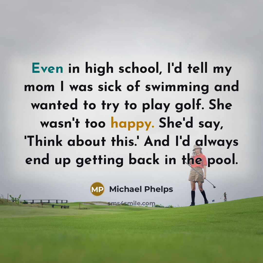 “Even in high school, I'd tell my mom I was sick of swimming and wanted to try to play golf. She wasn't too happy. She'd say, 'Think about this.' And I'd always end up getting back in the pool.” quote by Michael Phelps