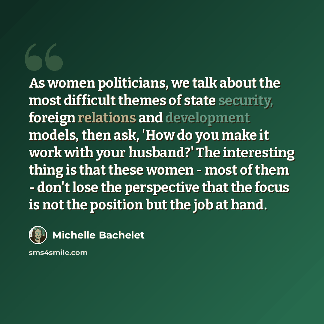 “As women politicians, we talk about the most difficult themes of state security, foreign relations and development models, then ask, 'How do you make it work with your husband?' The interesting thing is that these women - most of them - don't lose the perspective that the focus is not the position…” quote by Michelle Bachelet