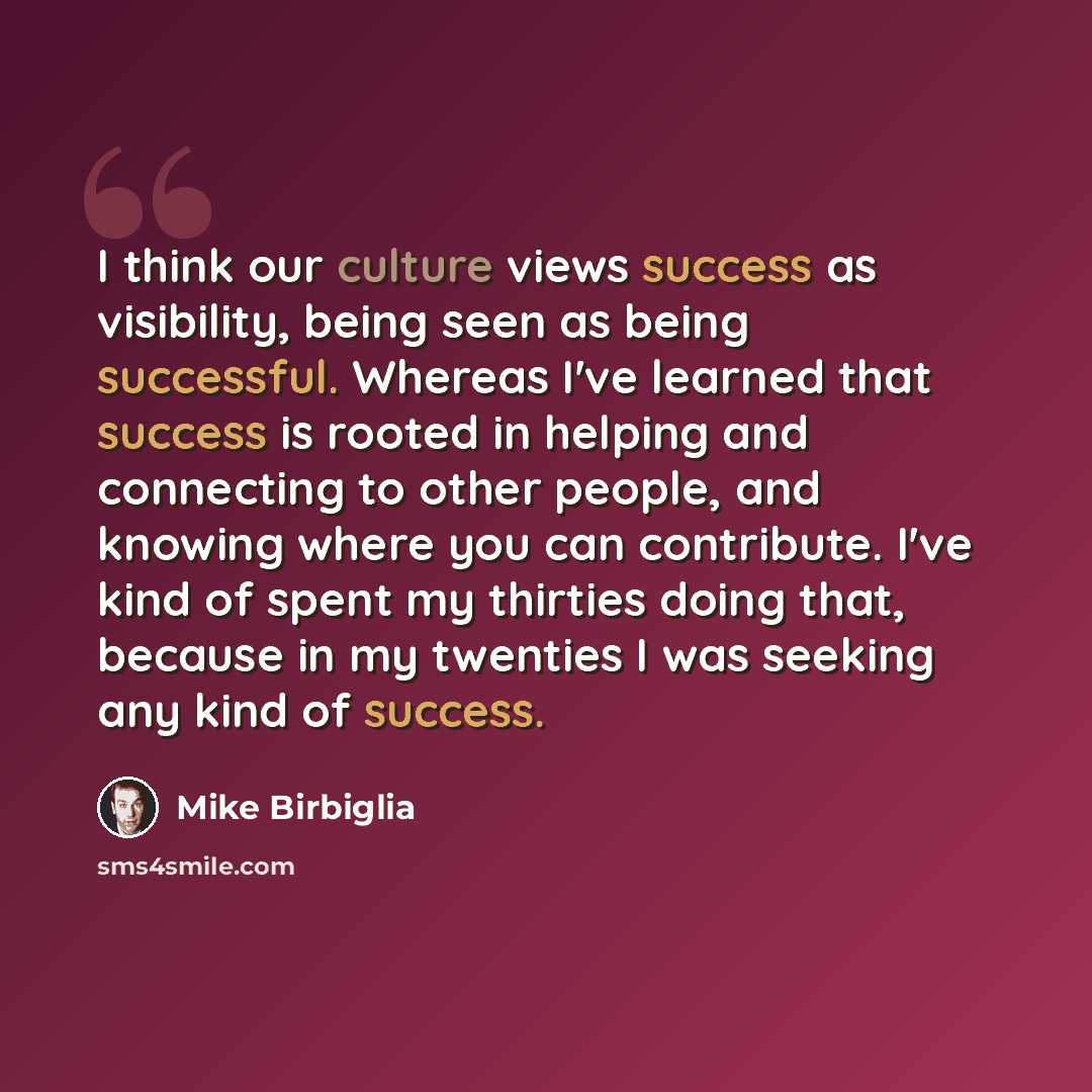 “I think our culture views success as visibility, being seen as being successful. Whereas I've learned that success is rooted in helping and connecting to other people, and knowing where you can contribute. I've kind of spent my thirties doing that, because in my twenties I was seeking any kind of…” quote by Mike Birbiglia