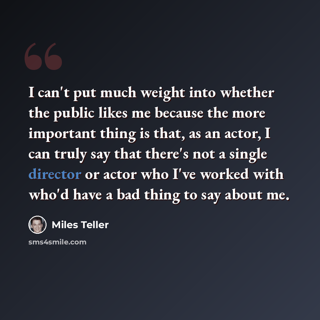 “I can't put much weight into whether the public likes me because the more important thing is that, as an actor, I can truly say that there's not a single director or actor who I've worked with who'd have a bad thing to say about me.” quote by Miles Teller