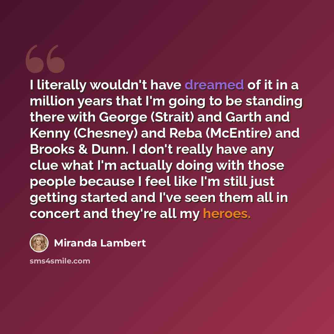 “I literally wouldn't have dreamed of it in a million years that I'm going to be standing there with George (Strait) and Garth and Kenny (Chesney) and Reba (McEntire) and Brooks & Dunn. I don't really have any clue what I'm actually doing with those people because I feel like I'm still just getting…” quote by Miranda Lambert