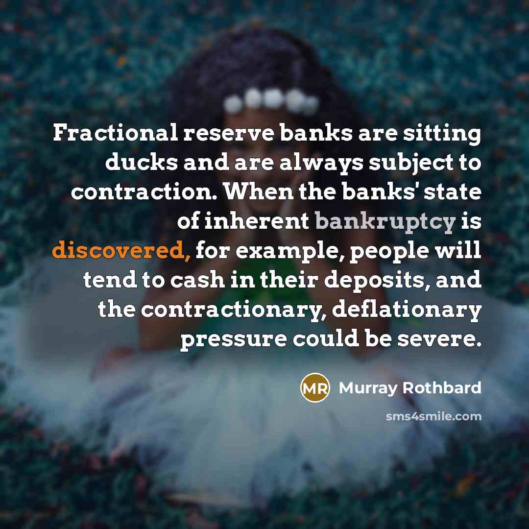 “Fractional reserve banks are sitting ducks and are always subject to contraction. When the banks' state of inherent bankruptcy is discovered, for example, people will tend to cash in their deposits, and the contractionary, deflationary pressure could be severe.” quote by Murray Rothbard