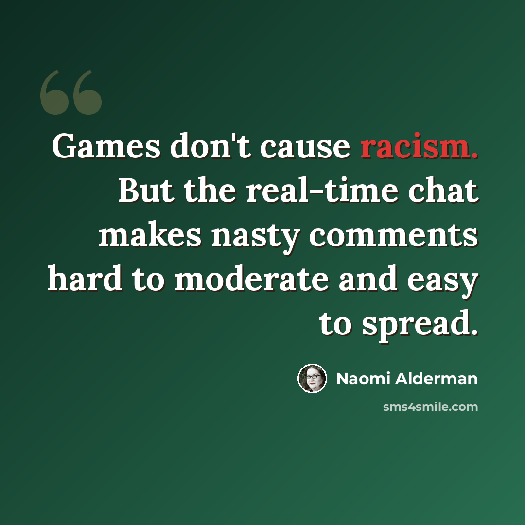 “Games don't cause racism. But the real-time chat makes nasty comments hard to moderate and easy to spread.” quote by Naomi Alderman
