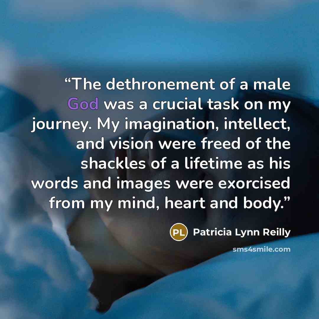 “The dethronement of a male God was a crucial task on my journey. My imagination, intellect, and vision were freed of the shackles of a lifetime as his words and images were exorcised from my mind, heart and body.” quote by Patricia Lynn Reilly