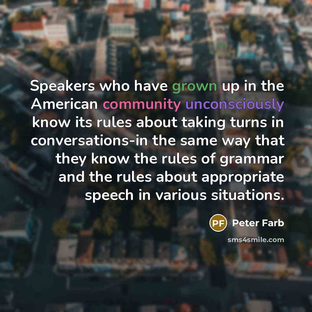 “Speakers who have grown up in the American community unconsciously know its rules about taking turns in conversations-in the same way that they know the rules of grammar and the rules about appropriate speech in various situations.” quote by Peter Farb
