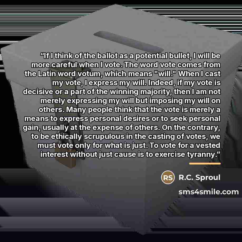 “If I think of the ballot as a potential bullet, I will be more careful when I vote. The word vote comes from the Latin word votum, which means "will." When I cast my vote, I express my will. Indeed, if my vote is decisive or a part of the winning majority, then I am not merely expressing my will…” quote by R.C. Sproul